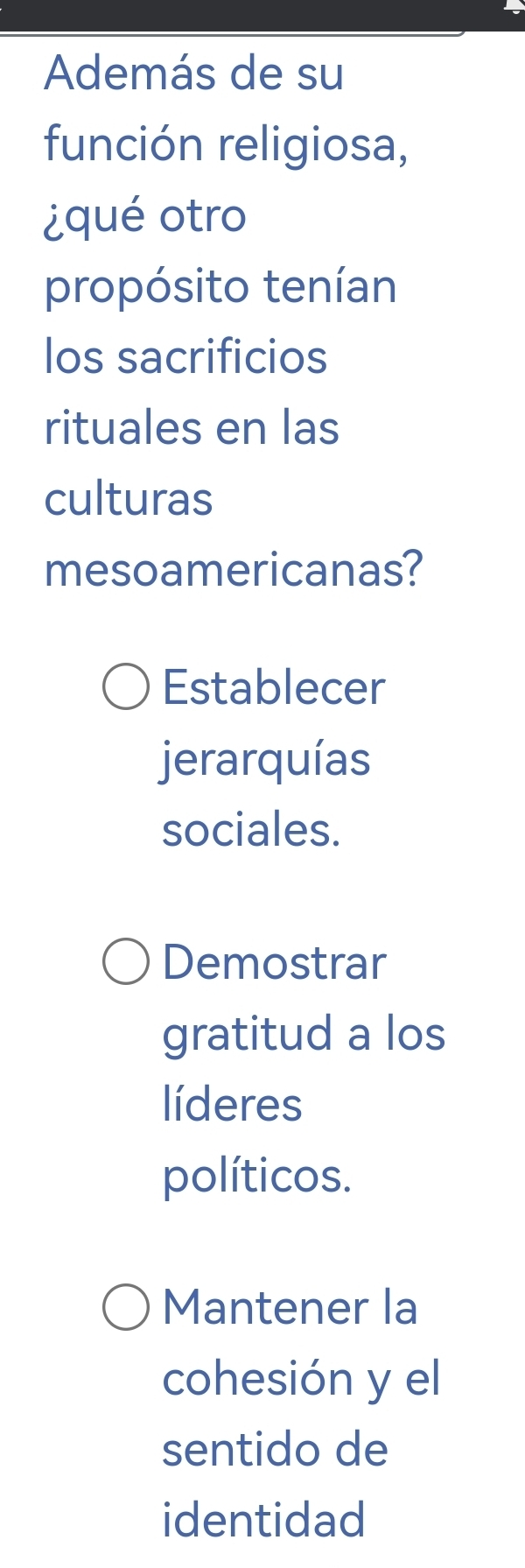 Además de su
función religiosa,
¿qué otro
propósito tenían
los sacrificios
rituales en las
culturas
mesoamericanas?
Establecer
jerarquías
sociales.
Demostrar
gratitud a los
líderes
políticos.
Mantener la
cohesión y el
sentido de
identidad