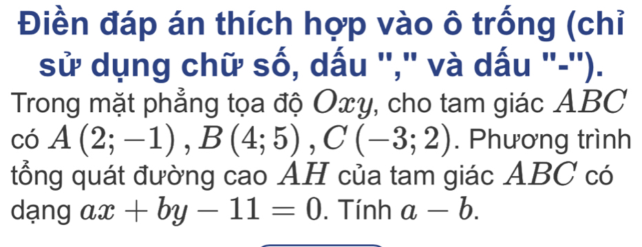 Điền đáp án thích hợp vào ô trống (chỉ 
sử dụng chữ số, dấu ''," và dấu "-''). 
Trong mặt phẳng tọa độ Oxy, cho tam giác ABC
có A(2;-1), B(4;5), C(-3;2). Phương trình 
tổng quát đường cao AH của tam giác ABC có 
dạng ax+by-11=0. Tính a-b.