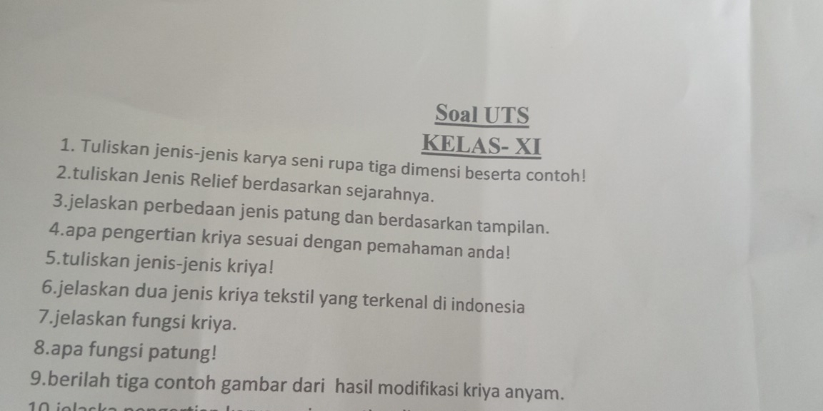 Soal UTS 
KELAS- XI 
1. Tuliskan jenis-jenis karya seni rupa tiga dimensi beserta contoh! 
2.tuliskan Jenis Relief berdasarkan sejarahnya. 
3.jelaskan perbedaan jenis patung dan berdasarkan tampilan. 
4.apa pengertian kriya sesuai dengan pemahaman anda! 
5.tuliskan jenis-jenis kriya! 
6.jelaskan dua jenis kriya tekstil yang terkenal di indonesia 
7.jelaskan fungsi kriya. 
8.apa fungsi patung! 
9.berilah tiga contoh gambar dari hasil modifikasi kriya anyam.