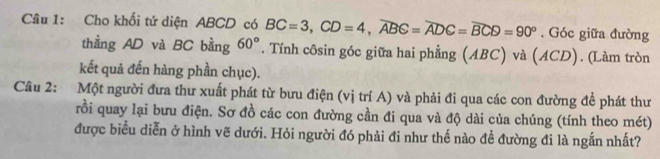 Cho khối tứ diện ABCD có BC=3, CD=4, widehat ABC=widehat ADC=widehat BCD=90°. Góc giữa đường 
thằng AD và BC bằng 60°. Tính côsin góc giữa hai phẳng (ABC) và (ACD). (Làm tròn 
kết quả đến hàng phần chục). 
Câu 2: Một người đưa thư xuất phát từ bưu điện (vị trí A) và phải đi qua các con đường để phát thư 
rồi quay lại bưu điện. Sơ đồ các con đường cần đi qua và độ dài của chúng (tính theo mét) 
được biểu diễn ở hình vẽ dưới. Hỏi người đó phải đi như thế nào đề đường đi là ngắn nhất?