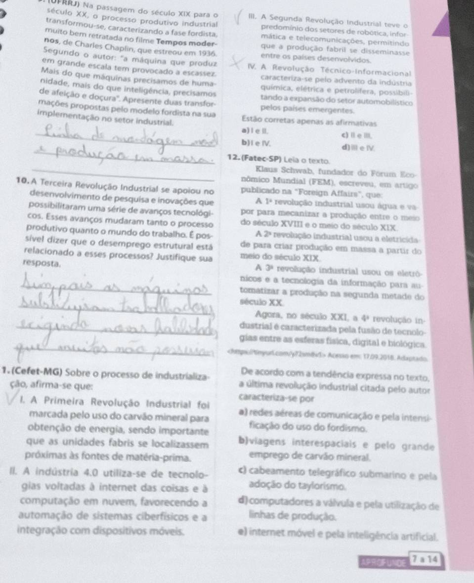 (UFRRJ) Na passagem do século XIX para o III. A Segunda Revolução Industrial teve o
século XX, o processo produtivo industrial predomínio dos setores de robótica, infor-
transformou-se, caracterizando a fase fordista. mática e telecomunicações, permitindo
muito bem retratada no filme Tempos moder- que a produção fabril se disseminasse
nos, de Charles Chaplin, que estreou em 1936. entre os países desenvolvidos.
Segundo o autor: "a máquina que produz  IV. A. Revolução Técnico-Informacional
em grande escala tem provocado a escassez. caracteriza-se pelo advento da indústria
Mais do que máquinas precisamos de huma- química, elétrica e petrolífera, possibili-
nidade, mais do que inteligência, precisamos tando a expansão do setor automobilístico
de afeição e doçura''. Apresente duas transfor- pelos países emergentes.
mações propostas pelo modelo fordista na sua Estão corretas apenas as afirmativas
implementação no setor industrial.
_a) I el. c) I e III.
_
b) I e IV. d)ⅲeⅣ.
12. (Fatec-SP) Leia o texto
_ Klaus Schwab, fundador do Fórum Eco
nômico Mundial (FEM), escreveu, em artigo
10. A Terceira Revolução Industrial se apoiou no publicado na "Foreign Affairs", que:
desenvolvimento de pesquisa e inovações que A 1° revolução industrial usou água e va
possibilitaram uma série de avanços tecnológi- por para mecanizar a produção entre o meio
cos. Esses avanços mudaram tanto o processo do século XVIII e o meio do século XIX.
produtivo quanto o mundo do trabalho. É pos- A 2° revolução industrial usou a eletricida
sível dizer que o desemprego estrutural está de para criar produção em massa a partir do
relacionado a esses processos? Justifique sua meio do século XIX.
A 3^1
resposta. revolução industrial usou os eletrô-
_nicos e a tecnologia da informação para au
_
tomatizar a prodação na segunda metade do
século XX.
Agora, no século XXI, a 4^3 revolução in-
_dustrial é caracterizada pela fusão de tecnolo-
_
gias entre as esferas física, digital e biológica.
Aoesão em 17.09,2018. Adaptado
De acordo com a tendência expressa no texto,
1. (Cefet-MG) Sobre o processo de industrializa- a última revolução industrial citada pelo autor
ção, afirma-se que: caracteriza-se por
I. A Primeira Revolução Industrial foi a) redes aéreas de comunicação e pela intensi-
marcada pelo uso do carvão mineral para
obtenção de energia, sendo importante ficação do uso do fordismo.
que as unidades fabris se localizassem b)viagens interespaciais e pelo grande
próximas às fontes de matéria-prima.
emprego de carvão mineral.
II. A indústria 4.0 utiliza-se de tecnolo- c) cabeamento telegráfico submarino e pela
gias voltadas à internet das coisas e à adoção do taylorismo.
computação em nuvem, favorecendo a d) computadores a válvula e pela utilização de
automação de sistemas ciberfísicos e a linhas de produção.
integração com dispositivos móveis. e) internet móvel e pela inteligência artificial.
APRIGIFUNDE 7a14