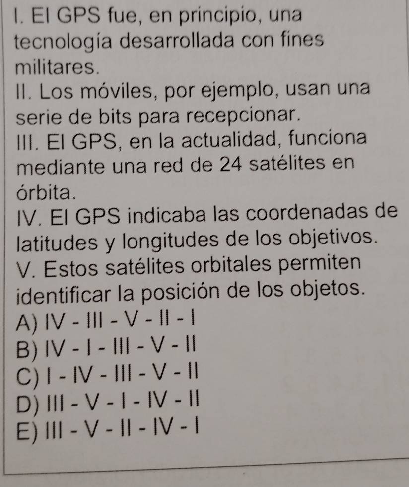 El GPS fue, en principio, una
tecnología desarrollada con fines
militares.
II. Los móviles, por ejemplo, usan una
serie de bits para recepcionar.
III. El GPS, en la actualidad, funciona
mediante una red de 24 satélites en
órbita.
IV. EI GPS indicaba las coordenadas de
latitudes y longitudes de los objetivos.
V. Estos satélites orbitales permiten
identificar la posición de los objetos.
A) IV-111-V-11-1
B) IV-1-111-V-11
C) 1-IV-III-V-11
D) |||-V-|-|V-||
E) 111-V-11-1V-1