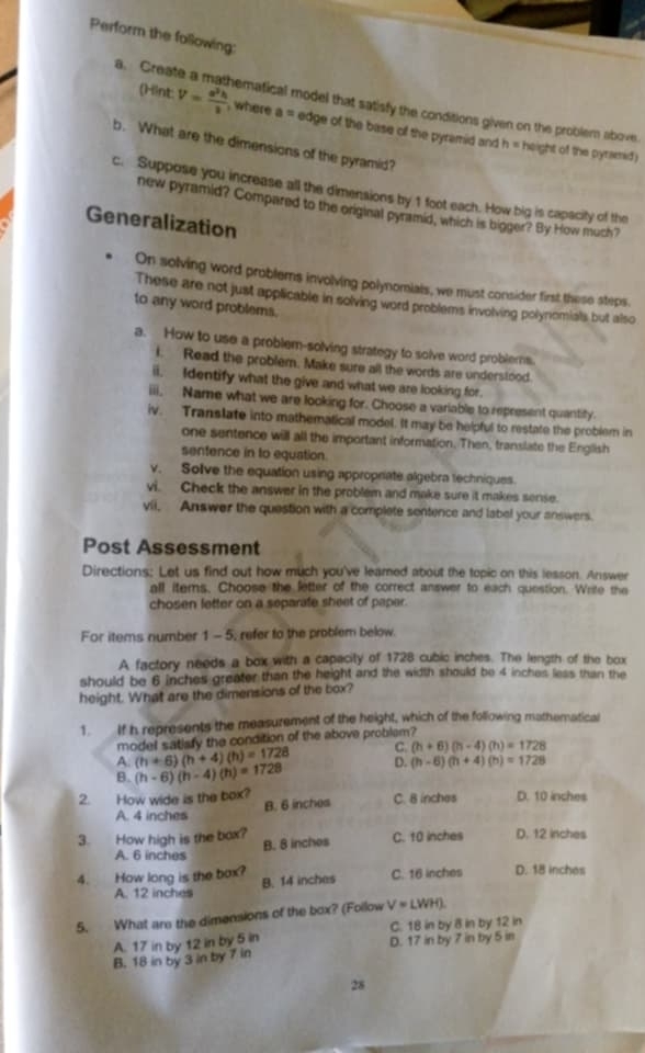 Perform the following:
a. Creat pematical model that satisfy the conditions given on the problem above.
(Hint: V= a^2h/3  , where a= edge of the base of the pyramid and
b. What are the dimensions of the pyramid?
h= height of the pyramid)
c. Suppose you increase all the dimensions by 1 foot each. How big is capacity of the
new pyramid? Compared to the original pyramid, which is bigger? By How much?
Generalization
On solving word problems involving polynomials, we must consider first these steps.
These are not just applicable in solving word problems involving polynomials but also
to any word problems.
a. How to use a problem-solving strategy to solve word problerns.
i. Read the problem. Make sure all the words are understood.
ii. Identify what the give and what we are looking for.
iii. Name what we are looking for. Choose a variable to represent quantity.
iv. Translate into mathematical model. It may be helpful to restate the problem in
one sentence will all the important information. Then, translate the English
sentence in to equation.
v. Solve the equation using appropriate algebra techniques.
vi. Check the answer in the problem and make sure it makes sense.
vii, Answer the question with a complete sentence and label your answers.
Post Assessment
Directions: Let us find out how much you've leamed about the topic on this lesson. Answer
all items. Choose the letter of the correct answer to each question. Write the
chosen letter on a separate sheet of paper.
For items number 1 -5, refer to the problem below.
A factory needs a box with a capacity of 1728 cubic inches. The length of the box
should be 6 inches greater than the height and the width should be 4 inches less than the
height. What are the dimensions of the box?
1. If h represents the measurement of the height, which of the following mathematical
model satisfy the condition of the above problem?
A. (h+6)(h+4)(h)=1728 C. (h+6)(h-4)(h)=1728
B. (h-6)(h-4)(h)=1728 D. (h-6)(h+4)(h)=1728
2. How wide is the box? C. 8 inches D. 10 inches
B. 6 inches
A. 4 inches
3. How high is the box? C. 10 inches D. 12 inches
A. 6 inches B. 8 inches
4. How long is the box? C. 16 inches D. 18 inches
B. 14 inches
A. 12 inches
5. What are the dimensions of the box? (Follow V=LWH)
A. 17 in by 12 in by 5 in C. 18 in by 8 in by 12 in
B. 18 in by 3 in by 7 in D. 17 in by 7 in by 5 in
28