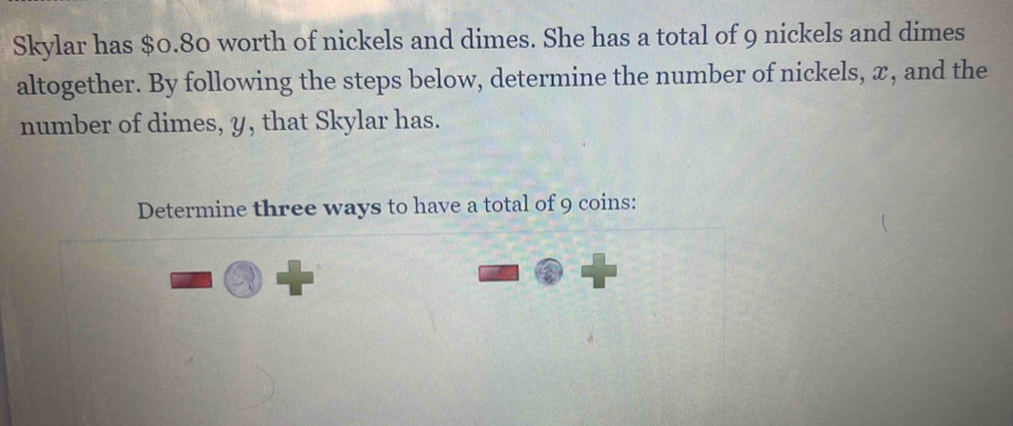 Skylar has $0.80 worth of nickels and dimes. She has a total of 9 nickels and dimes 
altogether. By following the steps below, determine the number of nickels, x, and the 
number of dimes, y, that Skylar has. 
Determine three ways to have a total of 9 coins: