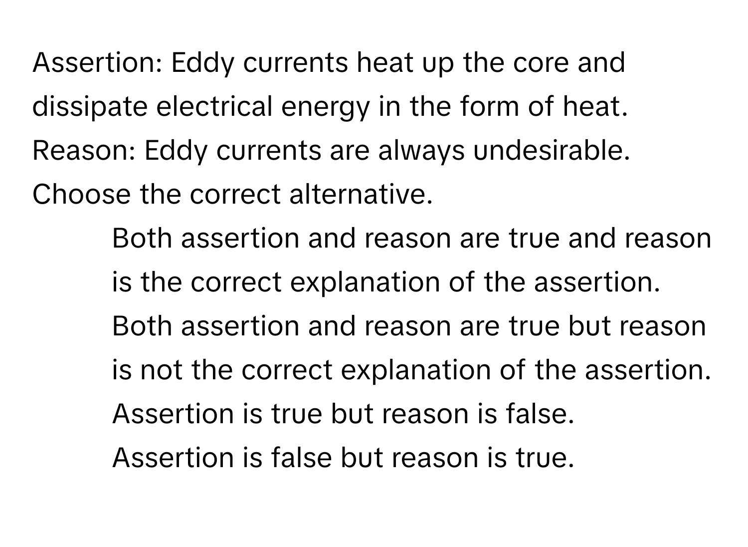 Assertion: Eddy currents heat up the core and dissipate electrical energy in the form of heat. 
Reason: Eddy currents are always undesirable. 
Choose the correct alternative.

1) Both assertion and reason are true and reason is the correct explanation of the assertion. 
2) Both assertion and reason are true but reason is not the correct explanation of the assertion. 
3) Assertion is true but reason is false. 
4) Assertion is false but reason is true.