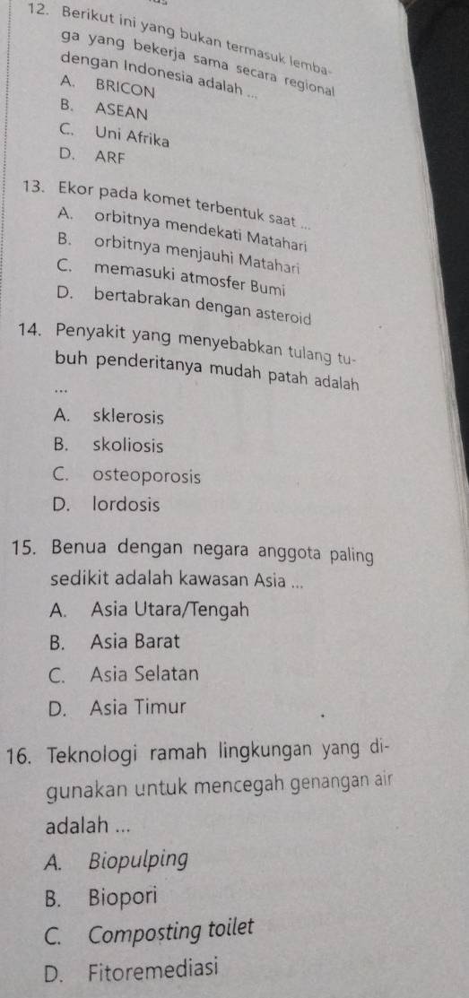 Berikut ini yang bukan termasuk lemba
ga yang bekerja sama secara regiona
dengan Indonesia adalah ...
A. BRICON
B. ASEAN
C. Uni Afrika
D. ARF
13. Ekor pada komet terbentuk saat ...
A. orbitnya mendekati Matahari
B. orbitnya menjauhi Matahari
C. memasuki atmosfer Bumi
D. bertabrakan dengan asteroid
14. Penyakit yang menyebabkan tulang tu-
buh penderitanya mudah patah adalah
A. sklerosis
B. skoliosis
C. osteoporosis
D. lordosis
15. Benua dengan negara anggota paling
sedikit adalah kawasan Asia ...
A. Asia Utara/Tengah
B. Asia Barat
C. Asia Selatan
D. Asia Timur
16. Teknologi ramah lingkungan yang di-
gunakan untuk mencegah genangan air .
adalah ...
A. Biopulping
B. Biopori
C. Composting toilet
D. Fitoremediasi