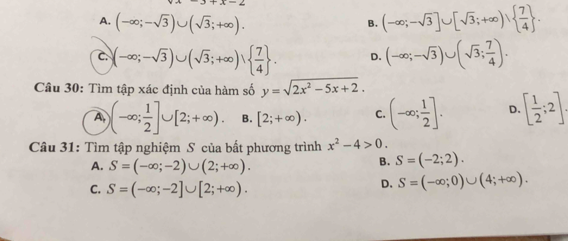 x-2
A. (-∈fty ;-sqrt(3))∪ (sqrt(3);+∈fty ). (-∈fty ;-sqrt(3)]∪ [sqrt(3);+∈fty ),  7/4 . 
B.
C. )(-∈fty ;-sqrt(3))∪ (sqrt(3);+∈fty ),   7/4 . (-∈fty ;-sqrt(3))∪ (sqrt(3); 7/4 ).
D.
Câu 30: Tìm tập xác định của hàm số y=sqrt(2x^2-5x+2).
A )(-∈fty ; 1/2 ]∪ [2;+∈fty ). B. [2;+∈fty ).
C. (-∈fty ; 1/2 ]. [ 1/2 ;2]. 
D.
Câu 31: Tìm tập nghiệm S của bất phương trình x^2-4>0.
A. S=(-∈fty ;-2)∪ (2;+∈fty ).
B. S=(-2;2).
C. S=(-∈fty ;-2]∪ [2;+∈fty ).
D. S=(-∈fty ;0)∪ (4;+∈fty ).