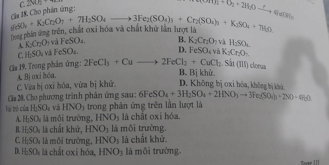 C. 2NO2+72n
* Cho p hản ứng:
e(OH)2+O_2+2H_2Oxrightarrow f4Fe(OH)_3
__6SO_4+K_2Cr_2O_7+7H_2SO_4to 3Fe_2(SO_4)_3+Cr_2(SO_4)_3+K_2SO_4+7H_2O.
Trong phân ứng trên,
B. K_2Cr_2O_7
A. K_2Cr_2O_7 và FeSO_4. và H_2SO_4.
D. FeSO_4
C. H_2SO_4 và FeSO₄. và K_2Cr_2O_7.
Câu 19. Trong phản ứng: 2FeCl_3+Cuto 2FeCl_2+CuCl_2. Sắt (III) clorua
A. Bị oxi hóa.
B. Bị khử.
C. Vừa bị oxi hóa, vừa bị khử. D. Không bị oxi hóa, không bị khử.
Câu 20. Cho phương trình phản ứng sau: 6FeSO_4+3H_2SO_4+2HNO_3to 3Fe_2(SO_4)_3+2NO+4H_2O.
Vai trò của H_2SO_4 và HNO_3 trong phản ứng trên lần lượt là
A. H_2SO_4 là môi trường, HNO_3 là chất oxi hóa.
B. H_2SO_4 là chất khử, HNO_3 là môi trường.
C. H_2SO_4 là môi trường, HNO_3 là chất khử.
D. H_2SO_4 là chất oxi hóa, HNO_3 là môi trường.
Trang 131