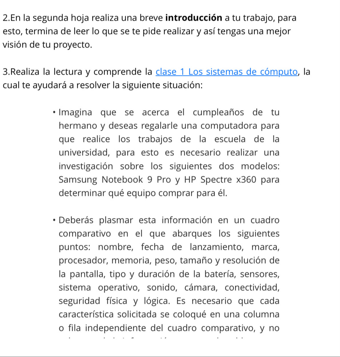 En la segunda hoja realiza una breve introducción a tu trabajo, para 
esto, termina de leer lo que se te pide realizar y así tengas una mejor 
visión de tu proyecto. 
3.Realiza la lectura y comprende la clase 1 Los sistemas de cómputo, la 
cual te ayudará a resolver la siguiente situación: 
Imagina que se acerca el cumpleaños de tu 
hermano y deseas regalarle una computadora para 
que realice los trabajos de la escuela de la 
universidad, para esto es necesario realizar una 
investigación sobre los siguientes dos modelos: 
Samsung Notebook 9 Pro y HP Spectre x360 para 
determinar qué equipo comprar para él. 
Deberás plasmar esta información en un cuadro 
comparativo en el que abarques los siguientes 
puntos: nombre, fecha de lanzamiento, marca, 
procesador, memoria, peso, tamaño y resolución de 
la pantalla, tipo y duración de la batería, sensores, 
sistema operativo, sonido, cámara, conectividad, 
seguridad física y lógica. Es necesario que cada 
característica solicitada se coloqué en una columna 
o fila independiente del cuadro comparativo, y no