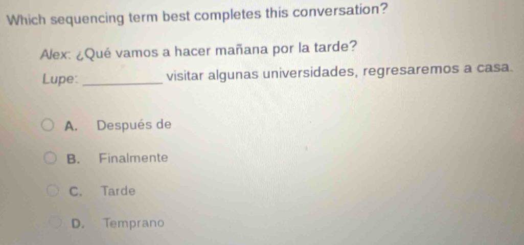 Which sequencing term best completes this conversation?
Alex: ¿Qué vamos a hacer mañana por la tarde?
Lupe: _visitar algunas universidades, regresaremos a casa.
A. Después de
B. Finalmente
C. Tarde
D. Temprano