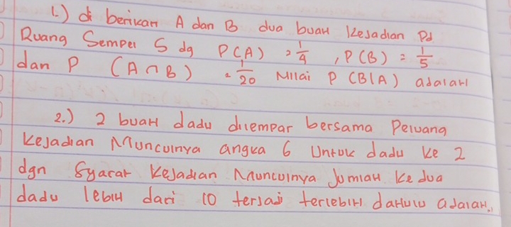 (. )d berikan A dan B dua buan 1esadian Pd 
Ruang Semper S dg P(A)= 1/4 , P(B)= 1/5 
dan P (A∩ B)= 1/20  Millai P(B|A) adalarl 
2. ) 2 buarl dadu dilempar bersama Pelvang 
Kesadian Muncunya angua 6 Untok dadu ke 2
dgn 8yacar KeJadan Anuncuinya Joman Ke dua 
dadu lebl daci 10 tersai tercebir darlulu adaiar,