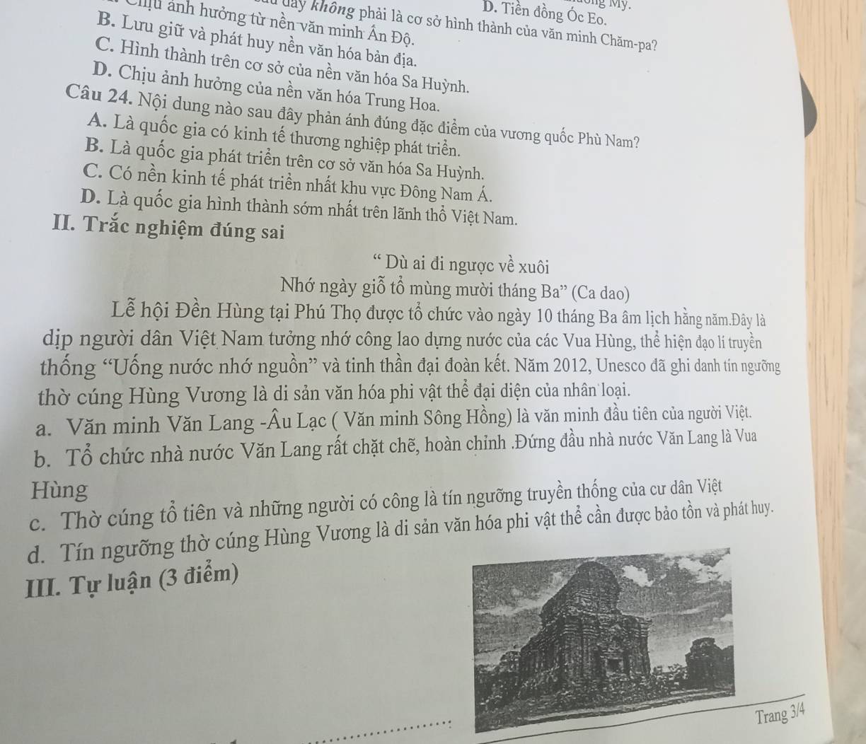 ng My.
D. Tiền đồng Óc Eo.
Tu ảnh hưởng từ nền văn minh Ấn Độ.
Tuay không phải là cơ sở hình thành của văn minh Chăm-pa?
B. Lưu giữ và phát huy nền văn hóa bản địa.
C. Hình thành trên cơ sở của nền văn hóa Sa Huỳnh.
D. Chịu ảnh hưởng của nền văn hóa Trung Hoa.
Câu 24. Nội dung nào sau đây phản ánh đúng đặc điểm của vương quốc Phù Nam?
A. Là quốc gia có kinh tế thương nghiệp phát triển.
B. Là quốc gia phát triển trên cơ sở văn hóa Sa Huỳnh.
C. Có nền kinh tế phát triền nhất khu vực Đông Nam Á.
D. Là quốc gia hình thành sớm nhất trên lãnh thổ Việt Nam.
II. Trắc nghiệm đúng sai
“ Dù ai đi ngược về xuôi
Nhớ ngày giỗ tổ mùng mười tháng Ba” (Ca dao)
Lễ hội Đền Hùng tại Phú Thọ được tổ chức vào ngày 10 tháng Ba âm lịch hằng năm.Đây là
dịp người dân Việt Nam tưởng nhớ công lao dựng nước của các Vua Hùng, thể hiện đạo li truyền
thống “Uống nước nhớ nguồn” và tinh thần đại đoàn kết. Năm 2012, Unesco đã ghi danh tín ngưỡng
thờ cúng Hùng Vương là di sản văn hóa phi vật thể đại diện của nhân loại.
a. Văn minh Văn Lang -Âu Lạc ( Văn minh Sông Hồng) là văn minh đầu tiên của người Việt.
b. Tổ chức nhà nước Văn Lang rất chặt chẽ, hoàn chỉnh .Đứng đầu nhà nước Văn Lang là Vua
Hùng
c. Thờ cúng tổ tiên và những người có công là tín ngưỡng truyền thống của cư dân Việt
d. Tín ngưỡng thờ cúng Hùng Vương là di sản văn hóa phi vật thể cần được bảo tồn và phát huy.
III. Tự luận (3 điểm)
Trang 3/4