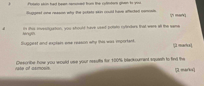 Potato skin had been removed from the cylinders given to you. 
Suggest one reason why the potato skin could have affected osmosis. 
[1 mark] 
4 In this investigation, you should have used potato cylinders that were all the same 
length. 
Suggest and explain one reason why this was important. [2 marks] 
Describe how you would use your results for 100% blackcurrant squash to find the 
rate of osmosis. 
[2 marks]