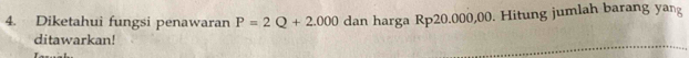 Diketahui fungsi penawaran P=2Q+2.000 dan harga Rp20.000,00. Hitung jumlah barang yang 
ditawarkan!