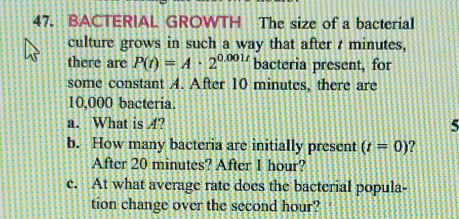 BACTERIAL GROWTH The size of a bacterial 
culture grows in such a way that after t minutes, 
there are P(t)=A· 2^(0.001t) bacteria present, for 
some constant A. After 10 minutes, there are
10,000 bacteria. 
a. What is 4? 5 
b. How many bacteria are initially present (t=0)
After 20 minutes? After 1 hour? 
c. At what average rate does the bacterial popula- 
tion change over the second hour?