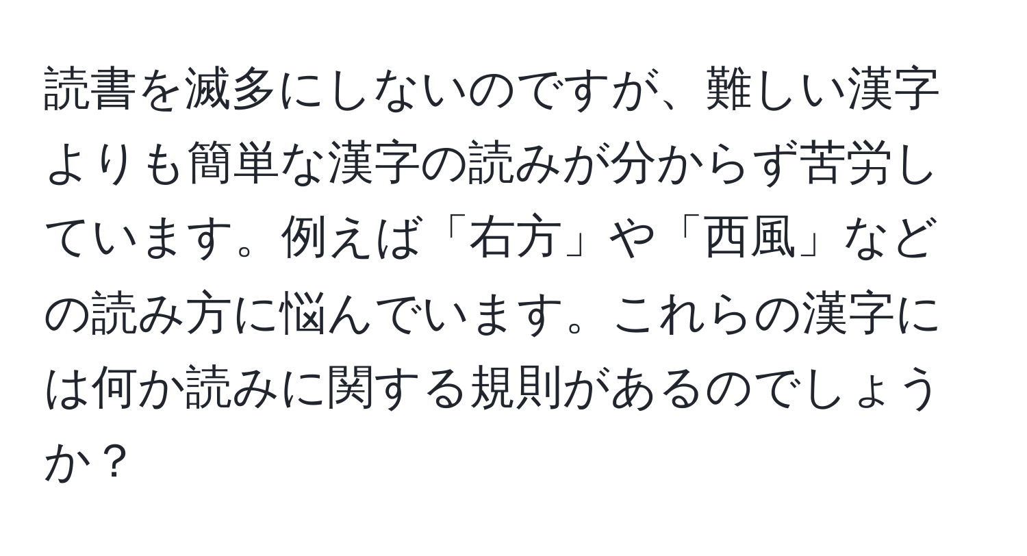 読書を滅多にしないのですが、難しい漢字よりも簡単な漢字の読みが分からず苦労しています。例えば「右方」や「西風」などの読み方に悩んでいます。これらの漢字には何か読みに関する規則があるのでしょうか？