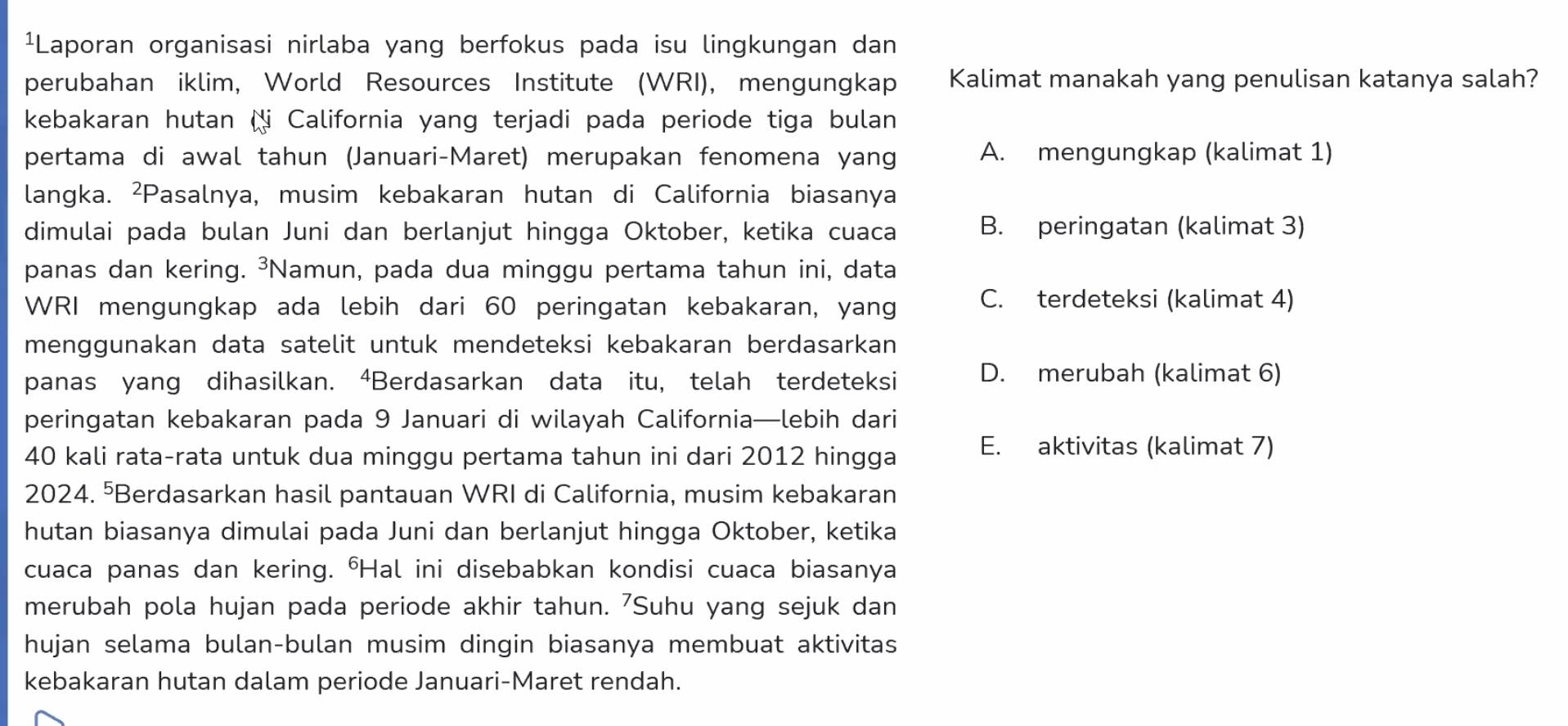 ¹Laporan organisasi nirlaba yang berfokus pada isu lingkungan dan
perubahan iklim, World Resources Institute (WRI), mengungkap Kalimat manakah yang penulisan katanya salah?
kebakaran hutan Ni California yang terjadi pada periode tiga bulan
pertama di awal tahun (Januari-Maret) merupakan fenomena yang A. mengungkap (kalimat 1)
langka. ²Pasalnya, musim kebakaran hutan di California biasanya
dimulai pada bulan Juni dan berlanjut hingga Oktober, ketika cuaca B. peringatan (kalimat 3)
panas dan kering. ³Namun, pada dua minggu pertama tahun ini, data
WRI mengungkap ada lebih dari 60 peringatan kebakaran, yang C. terdeteksi (kalimat 4)
menggunakan data satelit untuk mendeteksi kebakaran berdasarkan
panas yang dihasilkan. ⁴Berdasarkan data itu, telah terdeteksi D. merubah (kalimat 6)
peringatan kebakaran pada 9 Januari di wilayah California—lebih dari
40 kali rata-rata untuk dua minggu pertama tahun ini dari 2012 hingga E. aktivitas (kalimat 7)
2024. ⁵Berdasarkan hasil pantauan WRI di California, musim kebakaran
hutan biasanya dimulai pada Juni dan berlanjut hingga Oktober, ketika
cuaca panas dan kering. ⁶Hal ini disebabkan kondisi cuaca biasanya
merubah pola hujan pada periode akhir tahun. 7Suhu yang sejuk dan
hujan selama bulan-bulan musim dingin biasanya membuat aktivitas
kebakaran hutan dalam periode Januari-Maret rendah.