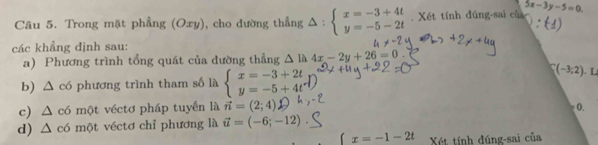 Trong mặt phẳng (Oxy), cho dường thẳng △ : beginarrayl x=-3+4t y=-5-2tendarray.. Xét tính đúng-sai củ 5x-3y-5=0. 
các khẳng định sau: 
a) Phương trình tổng quát của đường thẳng △ la4x-2y+26=0
b) △ c6 phương trình tham số là beginarrayl x=-3+2t y=-5+4tendarray.
C(-3;2)
c) △ c6 một véctơ pháp tuyến là vector n=(2;4)
(. 
d) △ c6 1 một véctơ chỉ phương là vector u=(-6;-12)
x=-1-2t Xét tính đúng-sai của