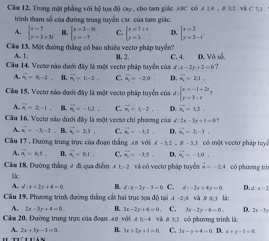 Trong mặt phẳng với hệ tọa độ Oxy , cho tam giác ABC có A 1;4 , B 3;2 Và C 7;3 . 
trình tham số của đường trung tuyến CM của tam giác.
A. beginarrayl x=7 y=3+5tendarray. . B. beginarrayl x=3-5t y=-7endarray. . C. beginarrayl x=7+t y=5endarray. . D. beginarrayl x=2 y=3-tendarray. .
Câu 13. Một đường thẳng có bao nhiêu vectơ pháp tuyến?
A. 1. B. 2. C. 4. D. Vô số.
Câu 14. Vectơ nào dưới đây là một vectơ pháp tuyển của d:x-2y+2=0 ?
A. vector n_1=0;-2. B. vector n_2=1;-2. C. vector n_3=-2;0. D. vector n_4=2;1.
Câu 15. Vectơ nào dưới đây là một vectơ pháp tuyến của d:beginarrayl x=-1+2t, y=3-tendarray.
A. vector n_1=2;-1. B. vector n_2=-1;2. C. vector n_3=1;-2. D. vector n_4=1;2.
Câu 16. Vectơ nào dưới đây là một vectơ chỉ phương của d:2x-3y+1=0 ?
A. vector u_1=-3;-2° B. vector u_2=2;3. C. vector u_3=-3;2. D. vector u_4=2;-3.
Câu 17 . Đường trung trực của đoạn thắng AB với A-3;2,B-3;3 có một vectơ pháp tuyế
A. vector n_1=6;5. B. vector n_2=0;1. C. vector n_3=-3;5. D. vector n_4=-1;0.
Câu 18. Đường thẳng đ đi qua điểm A 1;-2 và có vectơ pháp tuyển vector n=-2;4 có phương trì
là:
A. d:x+2y+4=0. B. d:x-2y-5=0 C. d:-2x+4y=0. D. d:x-2
Câu 19. Phương trình đường thẳng cắt hai trục tọa độ tại A-2;0 và B 0;3 là:
A. 2x-3y+4=0. B. 3x-2y+6=0. C. 3x-2y-6=0. D. 2x-3y
Câu 20. Đường trung trực của đoạn AB với A 1;-4 và B 5;2 có phương trình là:
A. 2x+3y-3=0. B. 3x+2y+1=0. C. 3x-y+4=0 D. x+y-1=0.
1 Thihân