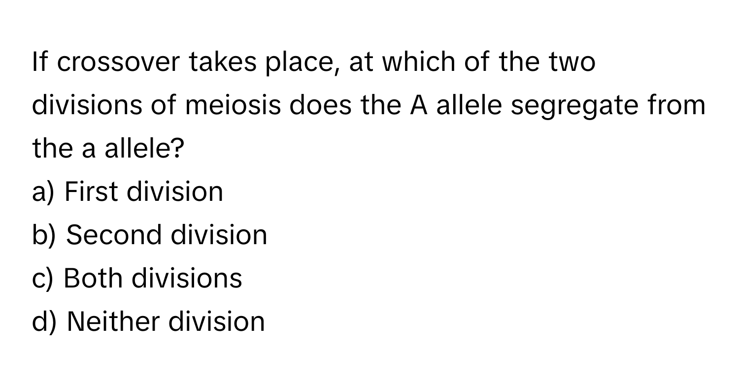 If crossover takes place, at which of the two divisions of meiosis does the A allele segregate from the a allele?

a) First division 
b) Second division 
c) Both divisions 
d) Neither division