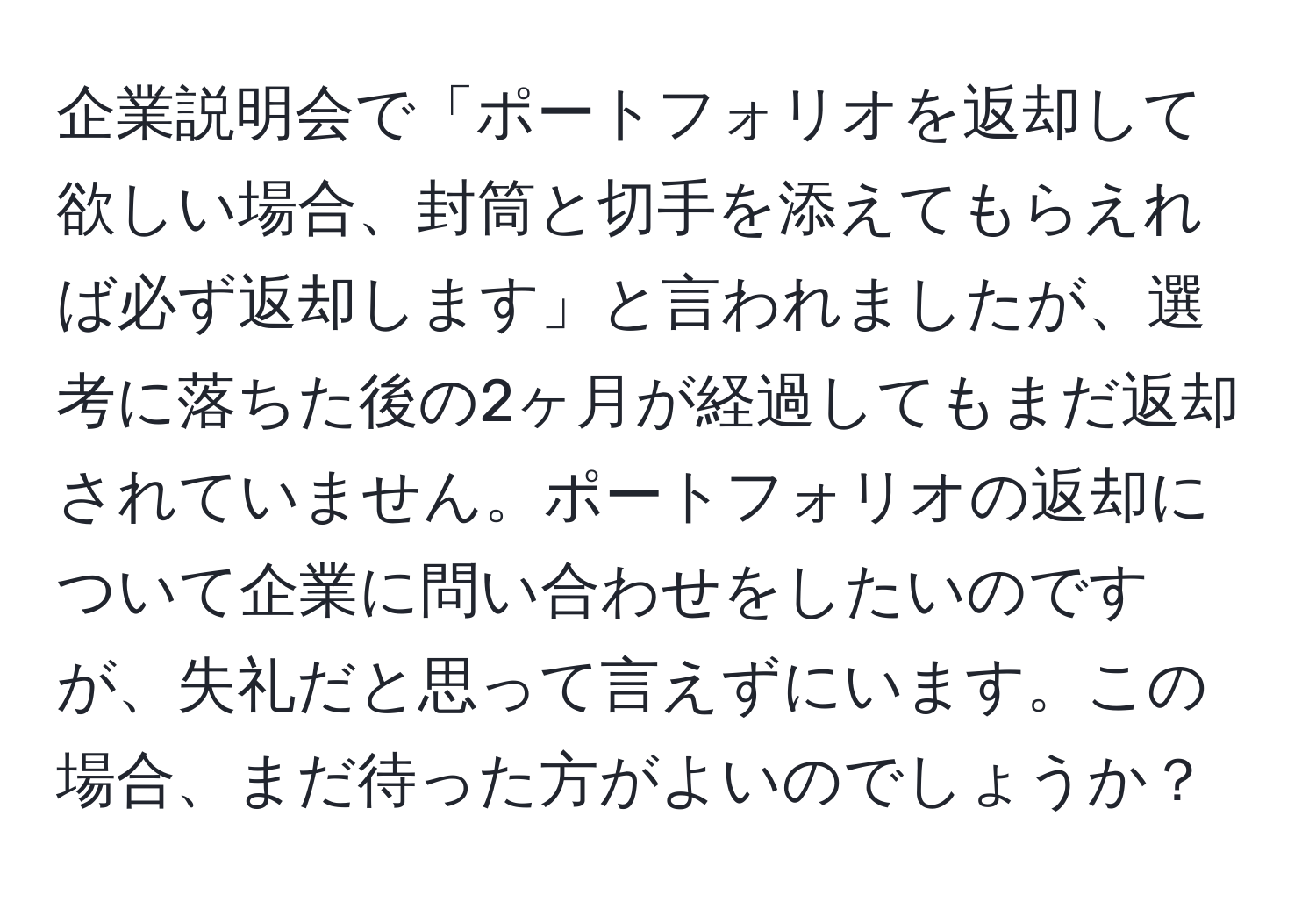 企業説明会で「ポートフォリオを返却して欲しい場合、封筒と切手を添えてもらえれば必ず返却します」と言われましたが、選考に落ちた後の2ヶ月が経過してもまだ返却されていません。ポートフォリオの返却について企業に問い合わせをしたいのですが、失礼だと思って言えずにいます。この場合、まだ待った方がよいのでしょうか？