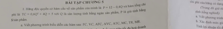 bài tập chương 5 chì phí cùa hāng có dạng 
1. Hãng độc quyền có hàm cầu về sản phẩm của minh là: P=12-0.4Q và hàm tổng chī 
phí là: TC=0.6Q^2+4Q+5 với Q là sản lượng tính bằng ngàn sản phẩm, P là giá tính bằng 
Trong đô giá t 
tính bằng nghĩn $) 
a. Viết phương trình 
$/sản phẩm. 
a. Viết phương trình biểu diễn các hàm sau: FC, VC, AFC, AVC, ATC, MC, TR, MR. 
b. Xác định mức giá 
tể tiêu tối đa hoá doanh 
Tính lợi nhuận tối đ