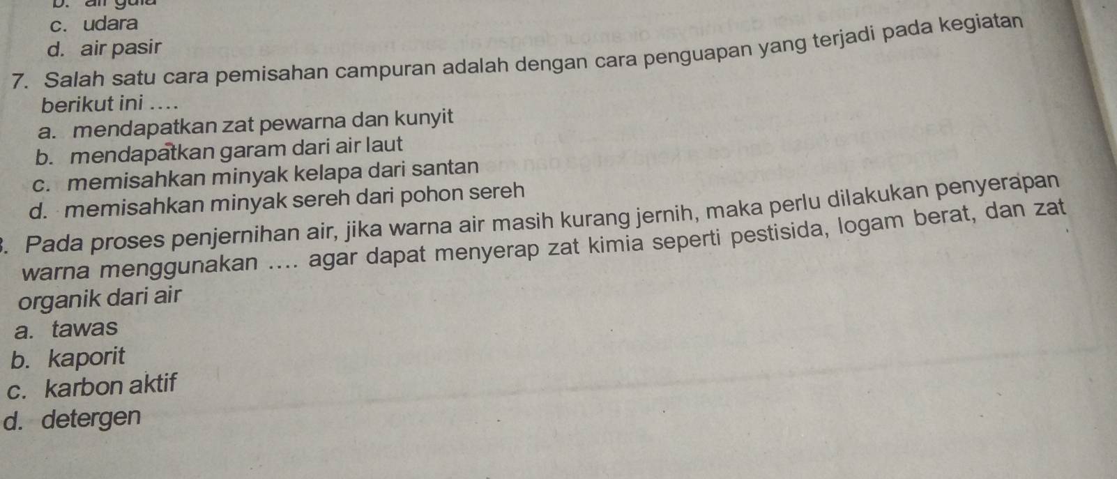 an gad
c. udara
d. air pasir
7. Salah satu cara pemisahan campuran adalah dengan cara penguapan yang terjadi pada kegiatan
berikut ini ....
a. mendapatkan zat pewarna dan kunyit
b. mendapatkan garam dari air laut
c. memisahkan minyak kelapa dari santan
d. memisahkan minyak sereh dari pohon sereh
. Pada proses penjernihan air, jika warna air masih kurang jernih, maka perlu dilakukan penyerapan
warna menggunakan .... agar dapat menyerap zat kimia seperti pestisida, logam berat, dan zat
organik dari air
a. tawas
b. kaporit
c. karbon aktif
d. detergen