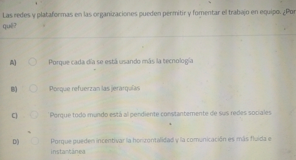 Las redes y plataformas en las organizaciones pueden permitir y fomentar el trabajo en equipo. ¿Por
qué?
A) Porque cada día se está usando más la tecnología
B) Porque refuerzan las jerarquías
C) Porque todo mundo está al pendiente constantemente de sus redes sociales
D) Porque pueden incentivar la horizontalidad y la comunicación es más fluida e
instantánea