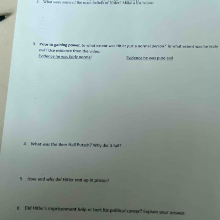 What were some of the main beliefs of Hitler? Make a list below.
3. Prior to gaining power, to what extent was Hitler just a normal person? To what extent was he truly
evil? Use evidence from the video:
Evidence he was fairly normal Evidence he was pure evil
4. What was the Beer Hall Putsch? Why did it fail?
5. How and why did Hitler end up in prison?
6. Did Hitler's imprisonment help or hurt his political career? Explain your answer.