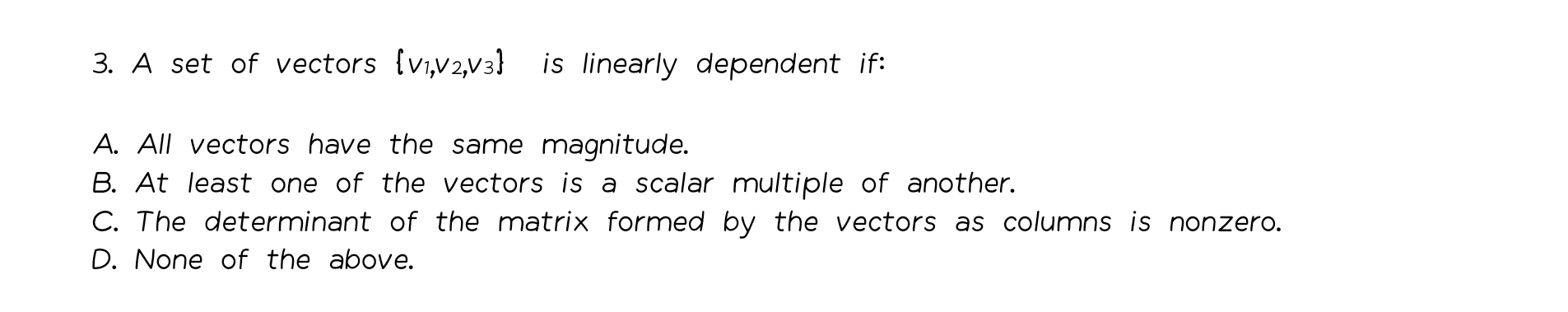 A set of vectors v₁,v₂,v₃ is linearly dependent if:
A. All vectors have the same magnitude.
B. At least one of the vectors is a scalar multiple of another.
C. The determinant of the matrix formed by the vectors as columns is nonzero.
D. None of the above.