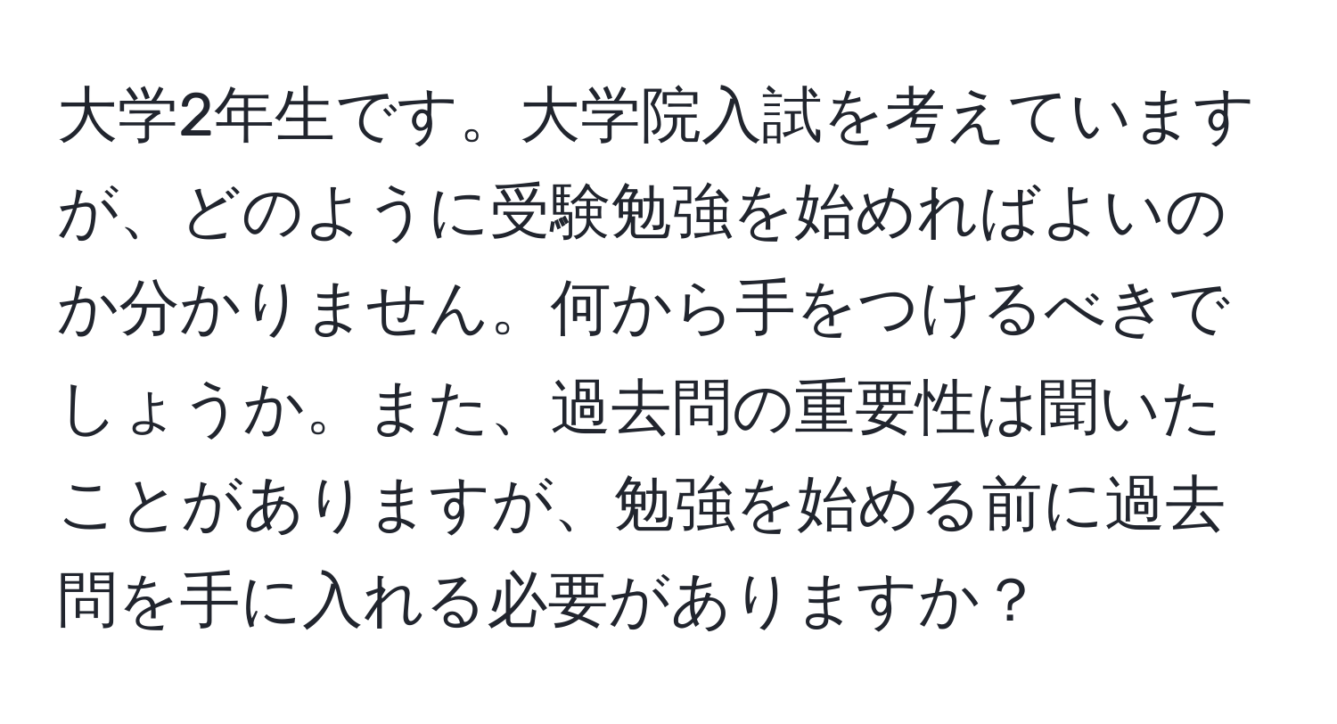 大学2年生です。大学院入試を考えていますが、どのように受験勉強を始めればよいのか分かりません。何から手をつけるべきでしょうか。また、過去問の重要性は聞いたことがありますが、勉強を始める前に過去問を手に入れる必要がありますか？