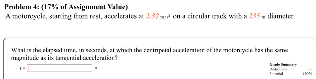 Problem 4: (17% of Assignment Value) 
A motorcycle, starting from rest, accelerates at 2.32m/s^2 on a circular track with a 235 m diameter. 
What is the elapsed time, in seconds, at which the centripetal acceleration of the motorcycle has the same 
magnitude as its tangential acceleration?
t=□ s
Grade Summary 
Deductions 
Potential 100%