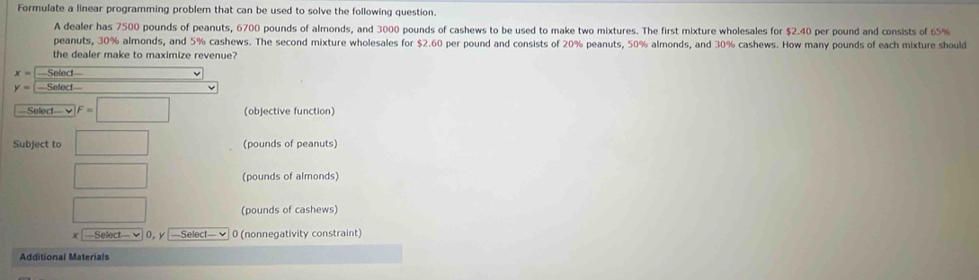 Formulate a linear programming problem that can be used to solve the following question. 
A dealer has 7500 pounds of peanuts, 6700 pounds of almonds, and 3000 pounds of cashews to be used to make two mixtures. The first mixture wholesales for $2.40 per pound and consists of 65%
peanuts, 30% almonds, and 5% cashews. The second mixture wholesales for $2.60 per pound and consists of 20% peanuts, 50% almonds, and 30% cashews. How many pounds of each mixture should 
the dealer make to maximize revenue?
x= Select 
y= ==Select= 
—Solect— v F=□ (objective function) 
Subject to □ (pounds of peanuts)
□ (pounds of almonds)
□ (pounds of cashews) 
x —Select— √ 0, y —Select— ✔ 0 (nonnegativity constraint) 
Additional Materials