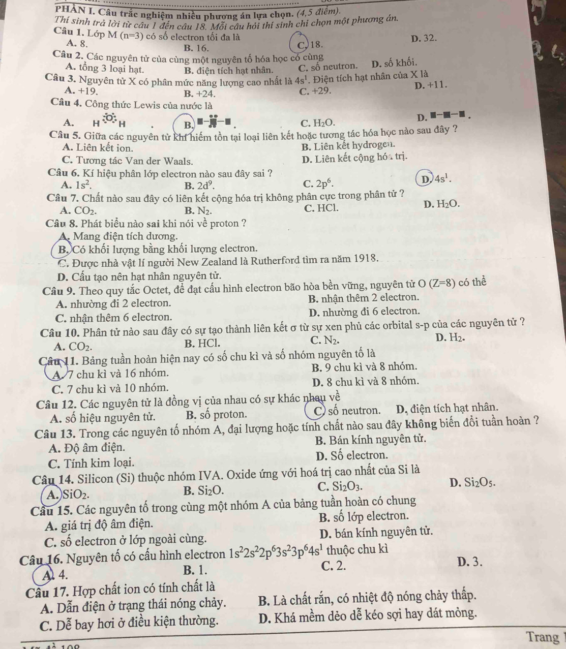 PHẢN I. Câu trắc nghiệm nhiều phương án lựa chọn. (4,5 điểm).
Thí sinh trả lời từ câu 1 đến câu 18. Mỗi câu hỏi thí sinh chỉ chọn một phương án
Câu 1. Lớp M(n=3) có số electron tối đa là
A. 8. B. 16.
C,18. D. 32.
Câu 2. Các nguyên tử của cùng một nguyên tố hóa học có cùng
A. tổng 3 loại hạt. B. điện tích hạt nhân. C. số neutron. D. số khối.
Câu 3. Nguyên tử X có phân mức năng lượng cao nhất là 4s^1. Điện tích hạt nhân của X là
A. +19. B. +24.
C. +29. D. +11.
Câu 4. Công thức Lewis của nước là
A. H
B.
C. H_2O.
D. ■■■ .
Câu 5. Giữa các nguyên tử khí hiểm tồn tại loại liên kết hoặc tương tác hóa học nào sau đây ?
A. Liên kết ion. B. Liên kết hydrogen.
C. Tương tác Van der Waals. D. Liên kết cộng hóa trị.
Câu 6. Kí hiệu phân lớp electron nào sau đây sai ?
A. 1s^2. B. 2d^9. C. 2p^6.
D 4s^1.
Câu 7. Chất nào sau đây có liên kết cộng hóa trị không phân cực trong phân tử ?
A. CO_2. B. N_2. C. HCl.
D. H_2O.
Câu 8. Phát biểu nào sai khi nói về proton ?
A. Mang điện tích dương.
B. Có khối lượng bằng khối lượng electron.
C. Được nhà vật lí người New Zealand là Rutherford tìm ra năm 1918.
D. Cấu tạo nên hạt nhân nguyên tử.
Câu 9. Theo quy tắc Octet, để đạt cấu hình electron bão hòa bền vững, nguyên tử ( O(Z=8) có thể
A. nhường đi 2 electron. B. nhận thêm 2 electron.
C. nhận thêm 6 electron. D. nhường đi 6 electron.
Câu 10. Phân tử nào sau đây có sự tạo thành liên kết σ từ sự xen phủ các orbital s-p của các nguyên tử ?
A. CO_2. B. HCl. C. N_2. D. H_2.
Câu 11. Bảng tuần hoàn hiện nay có số chu kì và số nhóm nguyên tố là
A 7 chu kì và 16 nhóm. B. 9 chu kì và 8 nhóm.
C. 7 chu kì và 10 nhóm. D. 8 chu kì và 8 nhóm.
Câu 12. Các nguyên tử là đồng vị của nhau có sự khác nhau về
A. số hiệu nguyên tử. B. số proton. C số neutron. D. điện tích hạt nhân.
Câu 13. Trong các nguyên tố nhóm A, đại lượng hoặc tính chất nào sau đây không biến đổi tuần hoàn ?
A. Độ âm điện. B. Bán kính nguyên tử.
D. Số electron.
C. Tính kim loại.
Câu 14. Silicon (Si) thuộc nhóm IVA. Oxide ứng với hoá trị cao nhất của Si là
D. Si_2O_5.
A. SiO_2.
B. Si_2O.
C. Si_2O_3.
Cầu 15. Các nguyên tố trong cùng một nhóm A của bảng tuần hoàn có chung
B.
A. giá trị độ âm điện. swidehat O lớp electron.
C. số electron ở lớp ngoài cùng. D. bán kính nguyên tử.
Câu 16. Nguyên tố có cấu hình electron 1s^22s^22p^63s^23p^64s^1 thuộc chu kì
A 4. B. 1.
C. 2. D. 3.
Cầu 17. Hợp chất ion có tính chất là
A. Dẫn điện ở trạng thái nóng chảy. B. Là chất rắn, có nhiệt độ nóng chảy thấp.
C. Dễ bay hơi ở điều kiện thường. D. Khá mềm dẻo dễ kéo sợi hay dát mỏng.
Trang