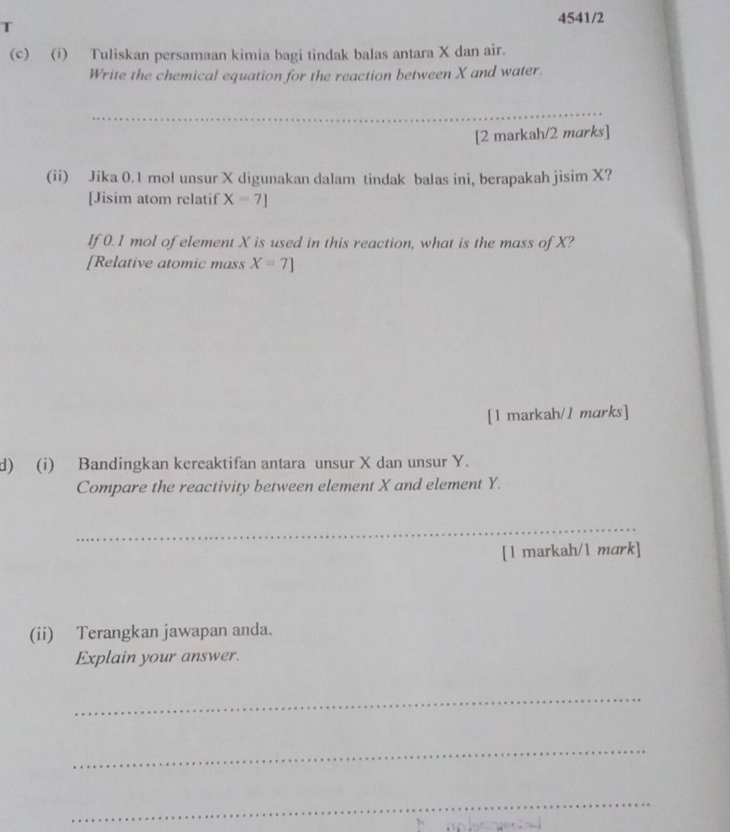 4541/2 
(c) (i) Tuliskan persamaan kimia bagi tindak balas antara X dan air. 
Write the chemical equation for the reaction between X and water. 
_ 
[2 markah/2 marks] 
(ii) Jika 0.1 mol unsur X digunakan dalam tindak balas ini, berapakah jisim X? 
[Jisim atom relatif X=7]
If 0.1 mol of element X is used in this reaction, what is the mass of X? 
[Relative atomic mass X=7]
[1 markah/1 marks] 
d) (i) Bandingkan kereaktifan antara unsur X dan unsur Y. 
Compare the reactivity between element X and element Y. 
_ 
[1 markah/1 mark] 
(ii) Terangkan jawapan anda. 
Explain your answer. 
_ 
_ 
_