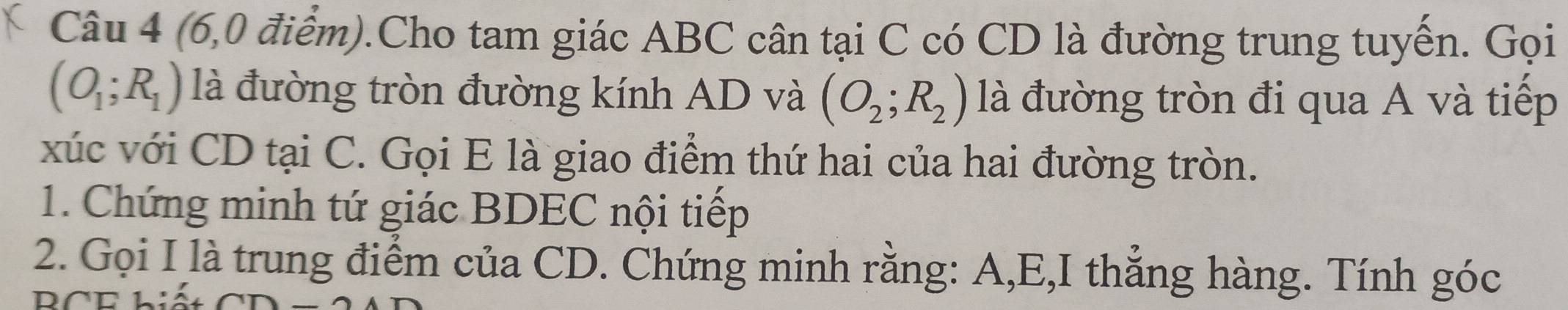 (6,0 điểm).Cho tam giác ABC cân tại C có CD là đường trung tuyến. Gọi
(O_1;R_1) là đường tròn đường kính AD và (O_2;R_2) là đường tròn đi qua A và tiếp 
xúc với CD tại C. Gọi E là giao điểm thứ hai của hai đường tròn. 
1. Chứng minh tứ giác BDEC nội tiếp 
2. Gọi I là trung điểm của CD. Chứng minh rằng: A, E,I thẳng hàng. Tính góc