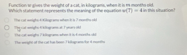 Function ω gives the weight of a cat, in kilograms, when it is m months old.
Which statement represents the meaning of the equation w(7)=4 in this situation?
The cat weighs 4 Kilograms when it is 7 months old
The cat weighs 4 kilograms at 7 years old
The cat weighs 7 kilograms when it is 4 months old
The weight of the cat has been 7 kilograms for 4 months