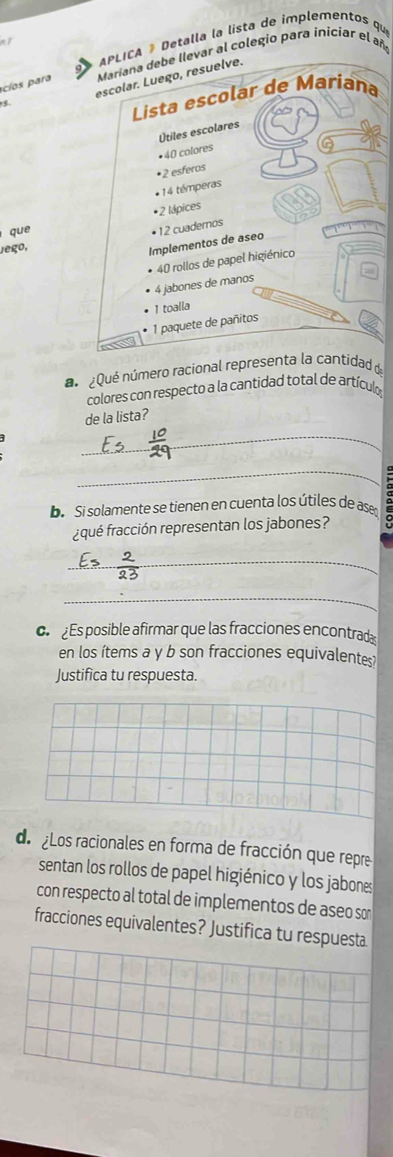 APLICA ® Detalla la lista de implementos qu 
acíos para Maríana debe llevar al colegio para iniciar el añ 
escolar. Luego, resuelve. 
Lista escolar de Mariana 
Útiles escolares 
• 40 colores 
• 2 esferos 
* 14 témperas 
• 2 lápices 
que 
• 12 cuadernos 
Jego, 
Implementos de aseo
40 rollos de papel higiénico
4 jabones de manos 
1 toalla
1 paquete de pañitos 
a ¿Qué número racional representa la cantidad de 
colores con respecto a la cantidad total de artículo 
de la lista? 
_ 
_ 
De Si solamente se tienen en cuenta los útiles de ase 
aqué fracción representan los jabones? 
_ 
_ 
c s posible afirmar que las fracciones encontrada 
en los ítems a y b son fracciones equivalentes? 
Justifica tu respuesta. 
de Los racionales en forma de fracción que repre 
sentan los rollos de papel higiénico y los jabones 
con respecto al total de implementos de aseo sor 
fracciones equivalentes? Justifica tu respuesta.