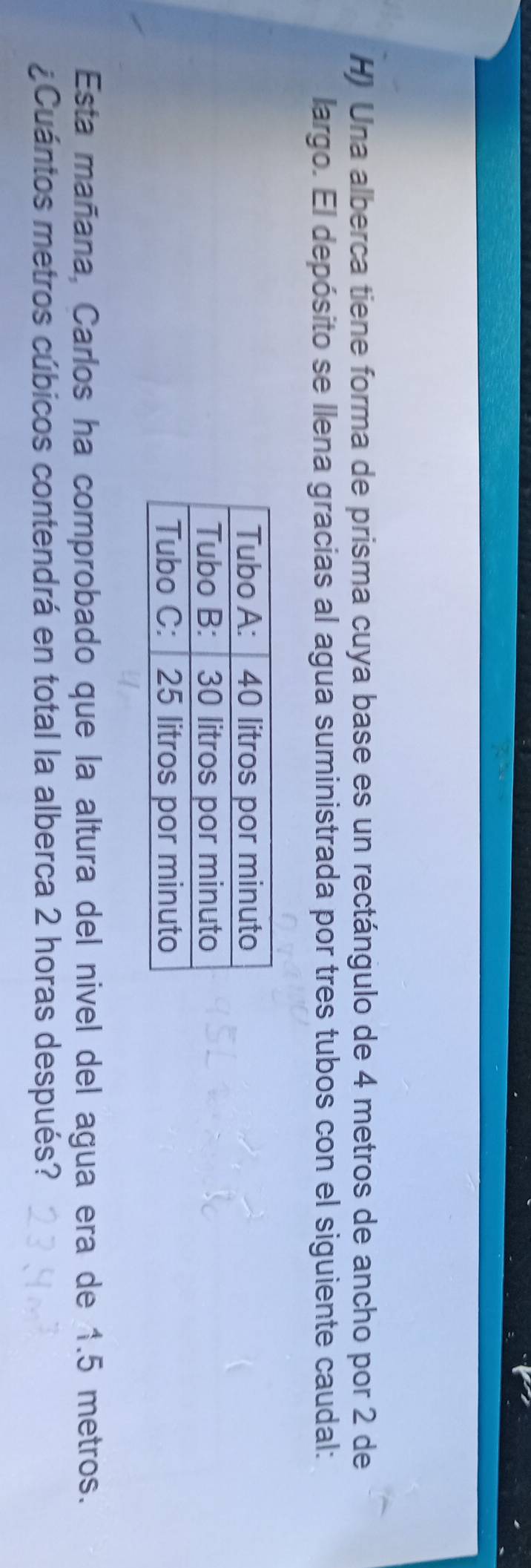 Una alberca tiene forma de prisma cuya base es un rectángulo de 4 metros de ancho por 2 de 
largo. El depósito se llena gracias al agua suministrada por tres tubos con el siguiente caudal: 
Esta mañana, Carlos ha comprobado que la altura del nivel del agua era de 1.5 metros. 
¿Cuántos metros cúbicos contendrá en total la alberca 2 horas después?