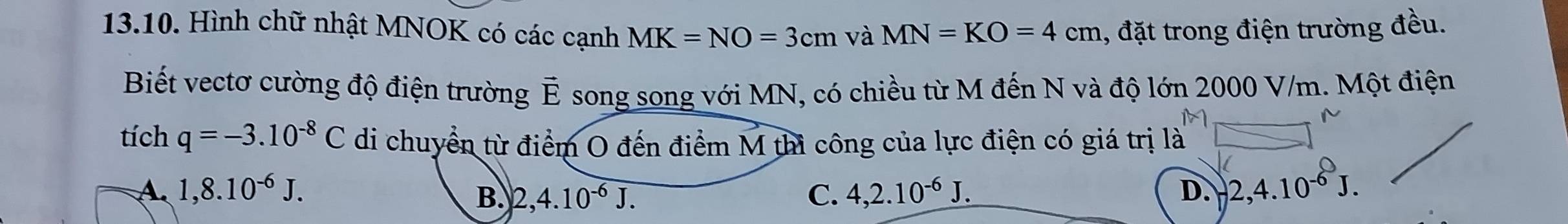 Hình chữ nhật MNOK có các cạnh MK=NO=3cm và MN=KO=4cm 1, đặt trong điện trường đều.
Biết vectơ cường độ điện trường vector E song song với MN, có chiều từ M đến N và độ lớn 2000 V/m. Một điện
tích q=-3.10^(-8)C di chuyển từ điểm O đến điểm M thì công của lực điện có giá trị là
A. 1,8.10^(-6)J. B. 2, 4.10^(-6)J. C. 4, 2.10^(-6)J. D. 2, 4.10^(-6)J.