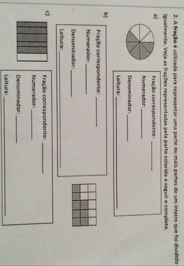 A fração é utilizada para representar uma parte ou mais partes de um inteiro que foi dividido 
igualmente. Veja as frações representadas pela parte colorida a seguir e complete. 
a) 
Fração correspondente:_ 
Numerador:_ 
Denominador:_ 
Leitura:_ 
b) 
Fração correspondente:_ 
Numerador:_ 
Denominador:_ 
Leitura:_ 
c) 
Fração correspondente:_ 
Numerador:_ 
Denominador:_ 
Leitura:_
