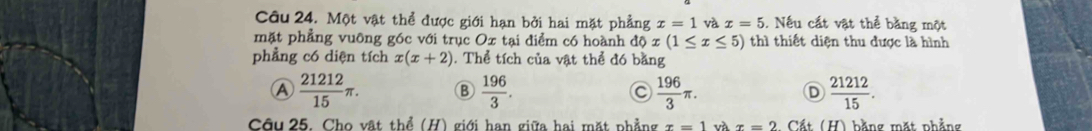 Một vật thể được giới hạn bởi hai mặt phẳng x=1 và x=5. Nếu cất vật thể bằng một
mặt phẳng vuông góc với trục Ox tại điểm có hoành ở dphi x(1≤ x≤ 5) thì thiết diện thu được là hình
phẳng có diện tích x(x+2). Thể tích của vật thể đó bằng
A  21212/15 π. B  196/3 .  196/3 π.  21212/15 . 
D
Câu 25. Cho vật thể (H) giới han giữa hai mặt phẳng x=1 x=2 Cất (H) bằng mặt phẳng