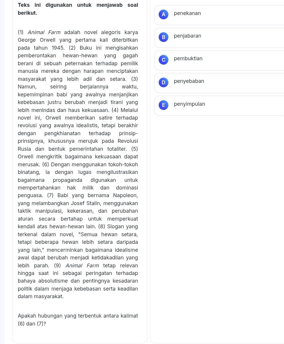 Teks ini digunakan untuk menjawab soal
berikut. penekanan
A
(1) Animal Farm adalah novel alegoris karya
George Orwell yang pertama kali diterbitkan B penjabaran
pada tahun 1945. (2) Buku ini mengisahkan
pemberontakan hewan-hewan yang gagah
pembuktian
berani di sebuah peternakan terhadap pemilik 
manusia mereka dengan harapan menciptakan
masyarakat yang lebih adil dan setara. (3) D penyebaban
Namun, seiring berjalannya waktu,
kepemimpinan babi yang awalnya menjanjikan
kebebasan justru berubah menjadi tirani yang E penyimpulan
lebih menindas dan haus kekuasaan. (4) Melalui
novel ini, Orwell memberikan satire terhadap
revolusi yang awalnya idealistis, tetapi berakhir
dengan pengkhianatan terhadap prinsip-
prinsipnya, khususnya merujuk pada Revolusi
Rusia dan bentuk pemerintahan totaliter. (5)
Orwell mengkritik bagaimana kekuasaan dapat
merusak. (6) Dengan menggunakan tokoh-tokoh
binatang, ia dengan lugas mengilustrasikan
bagaimana propaganda digunakan untuk
mempertahankan hak milik dan dominasi
penguasa. (7) Babi yang bernama Napoleon,
yang melambangkan Josef Stalin, menggunakan
taktik manipulasi, kekerasan, dan perubahan
aturan secara bertahap untuk memperkuat
kendali atas hewan-hewan lain. (8) Slogan yang
terkenal dalam novel, "Semua hewan setara,
tetapi beberapa hewan lebih setara daripada
yang lain," mencerminkan bagaimana idealisme
awal dapat berubah menjadi ketidakadilan yang
lebih parah. (9) Animal Farm tetap relevan
hingga saat ini sebagai peringatan terhadap 
bahaya absolutisme dan pentingnya kesadaran
politik dalam menjaga kebebasan serta keadilan
dalam masyarakat.
Apakah hubungan yang terbentuk antara kalimat
(6) dan (7)?