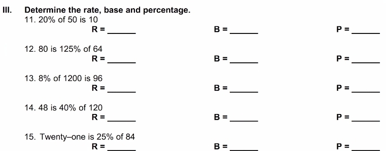 Determine the rate, base and percentage. 
11. 20% of 50 is 10
_ R=
_ B=
_ P=
12. 80 is 125% of 64
R=
_
B=
_
P=
_ 
13. 8% of 1200 is 96
_ R=
B=
_
P=
_ 
14. 48 is 40% of 120
R=
_
B=
_
P=
_ 
15. Twenty-one is 25% of 84
_ R=
_ B=
_ P=