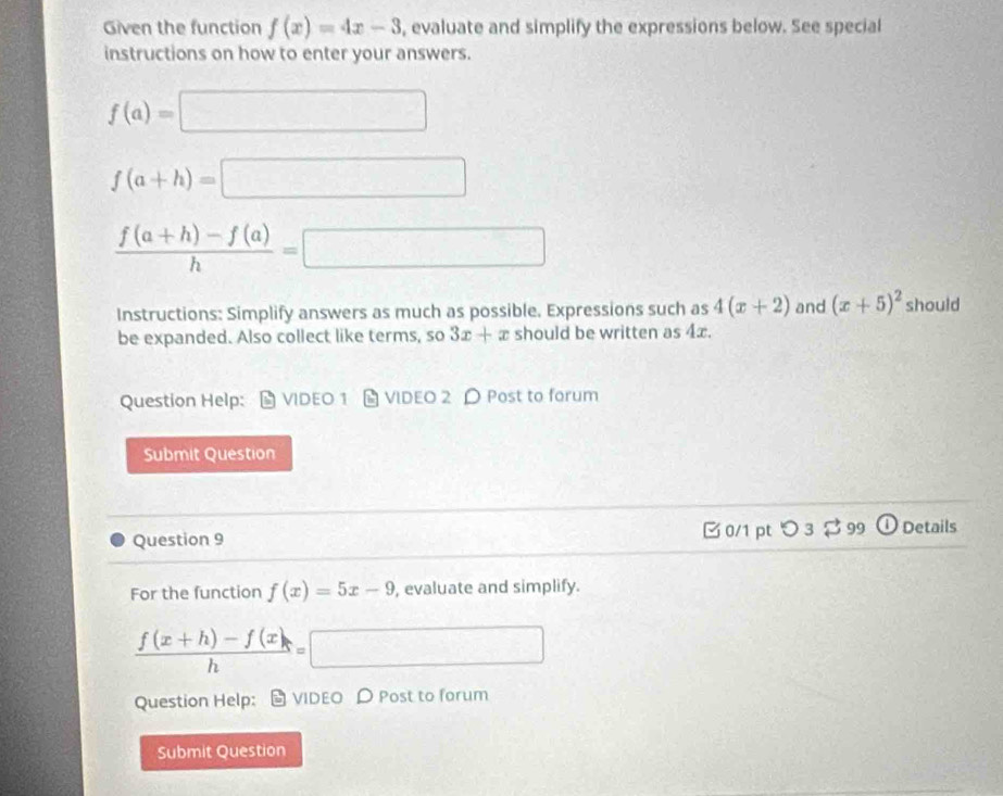 Given the function f(x)=4x-3 , evaluate and simplify the expressions below. See special 
instructions on how to enter your answers.
f(a)=□
f(a+h)=□
 (f(a+h)-f(a))/h =□
Instructions: Simplify answers as much as possible. Expressions such as 4(x+2) and (x+5)^2 should 
be expanded. Also collect like terms, so 3x+x should be written as 4x. 
Question Help: VIDEO 1 VIDEO 2 Post to forum 
Submit Question 
Question 9 B0/1 pt つ 3 $ 99 Details 
For the function f(x)=5x-9 , evaluate and simplify.
 (f(x+h)-f(x))/h =□
Question Help: VIDEO Post to forum 
Submit Question