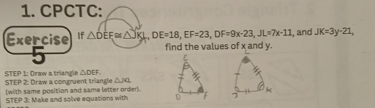 CPCTC: 
Exercise If △ DEF≌ △ JKL, DE=18, EF=23, DF=9x-23, JL=7x-11 , and JK=3y-21, 
find the values of x and y. 
STEP 1: Draw a triangle △ DEF. 
STEP 2: Draw a congruent triangle △ JKL
(with same position and same letter order). 
STEP 3: Make and solve equations with