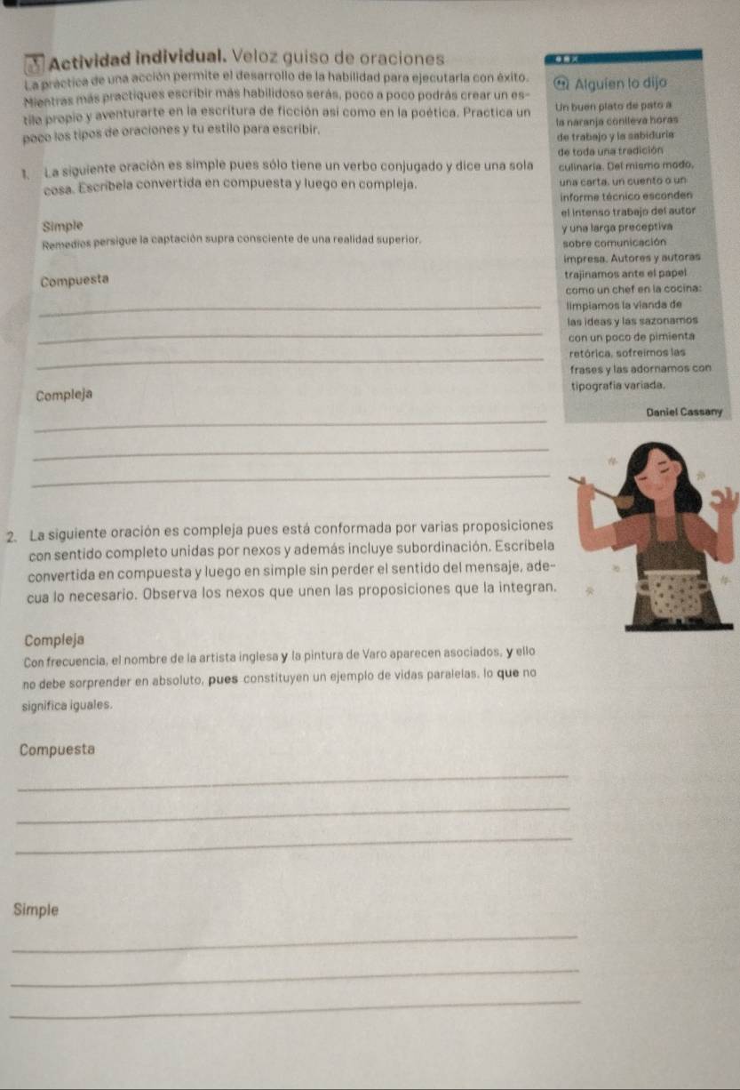 Actividad individual. Veloz guiso de oraciones
La práctica de una acción permite el desarrollo de la habilidad para ejecutarla con éxito.
Mieetras más practiques escribir más habilidoso serás, poco a poco podrás crear un es-  Alguien lo dijo
tilo propio y aventurarte en la escritura de ficción así como en la poética. Practica un Un buen plato de pato a
poco los tipos de oraciones y tu estilo para escribir. la naranja conileva horas
de trabajo y la sabiduria
1. La siguiente oración es simple pues sólo tiene un verbo conjugado y dice una sola de toda una tradición
culinaria. Del mismo modo.
cosa. Escríbela convertida en compuesta y luego en compleja. una carta, un cuento o un
informe técnico esconden
Simple el intenso trabajo del autor
Remedios persigue la captación supra consciente de una realidad superior. y una larga preceptiva
sobre comunicación
impresa. Autores y autoras
Compuesta trajinamos ante el papel
como un chef en la cocina:
_limpiamos la vianda de
_
las ideas y las sazonamos
con un poco de pimienta
_retórica, sofreimos las
frases y las adornamos con
Compleja tipografia variada.
_
Daniel Cassany
_
_
2. La siguiente oración es compleja pues está conformada por varias proposiciones
con sentido completo unidas por nexos y además incluye subordinación. Escribela
convertida en compuesta y luego en simple sin perder el sentido del mensaje, ade-
cua lo necesario. Observa los nexos que unen las proposiciones que la integran.
Compleja
Con frecuencia, el nombre de la artista inglesa y la pintura de Varo aparecen asociados, y ello
no debe sorprender en absoluto, pues constituyen un ejemplo de vidas paralelas. lo que no
significa iguales.
Compuesta
_
_
_
Simple
_
_
_