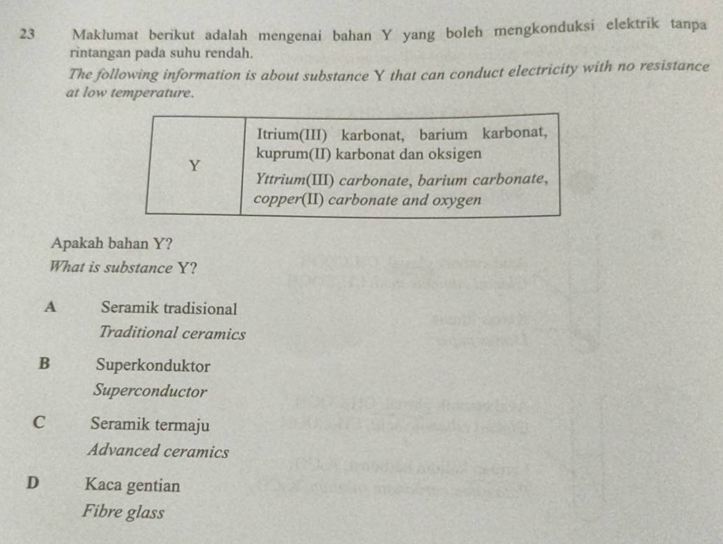 Maklumat berikut adalah mengenai bahan Y yang boleh mengkonduksi elektrik tanpa
rintangan pada suhu rendah.
The following information is about substance Y that can conduct electricity with no resistance
at low temperature.
Itrium(III) karbonat, barium karbonat,
Y kuprum(II) karbonat dan oksigen
Yttrium(III) carbonate, barium carbonate,
copper(II) carbonate and oxygen
Apakah bahan Y?
What is substance Y?
A Seramik tradisional
Traditional ceramics
B Superkonduktor
Superconductor
C Seramik termaju
Advanced ceramics
D Kaca gentian
Fibre glass