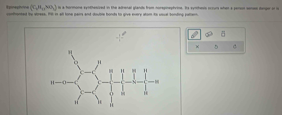 Épinephrine (C_9H_13NO_3) is a hormone synthesized in the adrenal glands from norepinephrine. Its synthesis occurs when a person senses danger or is
confronted by stress. Fill in all lone pairs and double bonds to give every atom its usual bonding pattern.
× 5 C