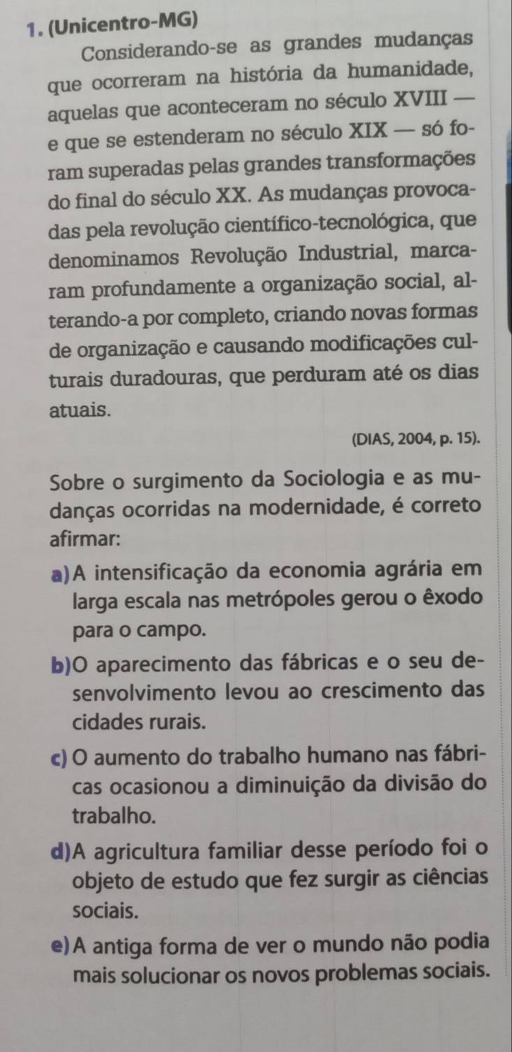 (Unicentro-MG)
Considerando-se as grandes mudanças
que ocorreram na história da humanidade,
aquelas que aconteceram no século XVIII —
e que se estenderam no século XIX — só fo-
ram superadas pelas grandes transformações
do final do século XX. As mudanças provoca-
das pela revolução científico-tecnológica, que
denominamos Revolução Industrial, marca-
ram profundamente a organização social, al-
terando-a por completo, criando novas formas
de organização e causando modificações cul-
turais duradouras, que perduram até os dias
atuais.
(DIAS, 2004, p. 15).
Sobre o surgimento da Sociologia e as mu-
danças ocorridas na modernidade, é correto
afirmar:
a)A intensificação da economia agrária em
larga escala nas metrópoles gerou o êxodo
para o campo.
b)O aparecimento das fábricas e o seu de-
senvolvimento levou ao crescimento das
cidades rurais.
c) O aumento do trabalho humano nas fábri-
cas ocasionou a diminuição da divisão do
trabalho.
d)A agricultura familiar desse período foi o
objeto de estudo que fez surgir as ciências
sociais.
e)A antiga forma de ver o mundo não podia
mais solucionar os novos problemas sociais.